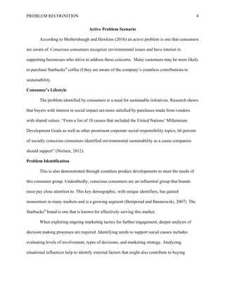PROBLEM RECOGNITION 4
Active Problem Scenario
According to Mothersbaugh and Hawkins (2016) an active problem is one that consumers
are aware of. Conscious consumers recognize environmental issues and have interest in
supporting businesses who strive to address these concerns. Many customers may be more likely
to purchase Starbucks®
coffee if they are aware of the company’s countless contributions to
sustainability.
Consumer’s Lifestyle
The problem identified by consumers is a need for sustainable initiatives. Research shows
that buyers with interest in social impact are more satisfied by purchases made from vendors
with shared values. “From a list of 18 causes that included the United Nations’ Millennium
Development Goals as well as other prominent corporate social responsibility topics, 66 percent
of socially conscious consumers identified environmental sustainability as a cause companies
should support” (Nielsen, 2012).
Problem Identification
This is also demonstrated through countless product developments to meet the needs of
this consumer group. Undoubtedly, conscious consumers are an influential group that brands
must pay close attention to. This key demographic, with unique identifiers, has gained
momentum in many markets and is a growing segment (Bemporad and Baranowski, 2007). The
Starbucks®
brand is one that is known for effectively serving this market.
When exploring ongoing marketing tactics for further engagement, deeper analysis of
decision making processes are required. Identifying needs to support social causes includes
evaluating levels of involvement, types of decisions, and marketing strategy. Analyzing
situational influences help to identify external factors that might also contribute to buying
 