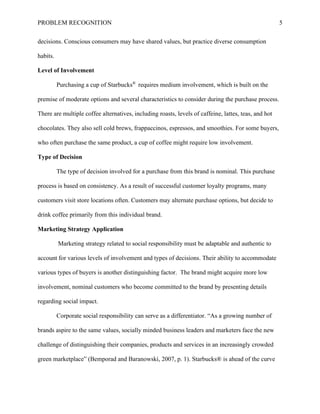 PROBLEM RECOGNITION 5
decisions. Conscious consumers may have shared values, but practice diverse consumption
habits.
Level of Involvement
Purchasing a cup of Starbucks®
requires medium involvement, which is built on the
premise of moderate options and several characteristics to consider during the purchase process.
There are multiple coffee alternatives, including roasts, levels of caffeine, lattes, teas, and hot
chocolates. They also sell cold brews, frappaccinos, espressos, and smoothies. For some buyers,
who often purchase the same product, a cup of coffee might require low involvement.
Type of Decision
The type of decision involved for a purchase from this brand is nominal. This purchase
process is based on consistency. As a result of successful customer loyalty programs, many
customers visit store locations often. Customers may alternate purchase options, but decide to
drink coffee primarily from this individual brand.
Marketing Strategy Application
Marketing strategy related to social responsibility must be adaptable and authentic to
account for various levels of involvement and types of decisions. Their ability to accommodate
various types of buyers is another distinguishing factor. The brand might acquire more low
involvement, nominal customers who become committed to the brand by presenting details
regarding social impact.
Corporate social responsibility can serve as a differentiator. “As a growing number of
brands aspire to the same values, socially minded business leaders and marketers face the new
challenge of distinguishing their companies, products and services in an increasingly crowded
green marketplace” (Bemporad and Baranowski, 2007, p. 1). Starbucks® is ahead of the curve
 