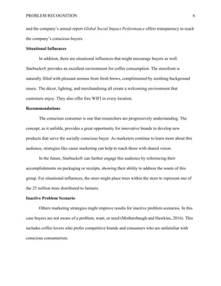 PROBLEM RECOGNITION 6
and the company’s annual report Global Social Impact Performance offers transparency to reach
the company’s conscious buyers.
Situational Influences
In addition, there are situational influences that might encourage buyers as well.
Starbucks® provides an excellent environment for coffee consumption. The storefront is
naturally filled with pleasant aromas from fresh brews, complimented by soothing background
music. The décor, lighting, and merchandising all create a welcoming environment that
customers enjoy. They also offer free WIFI in every location.
Recommendations
The conscious consumer is one that researchers are progressively understanding. The
concept, as it unfolds, provides a great opportunity for innovative brands to develop new
products that serve the socially conscious buyer. As marketers continue to learn more about this
audience, strategies like cause marketing can help to reach those with shared vision.
In the future, Starbucks® can further engage this audience by referencing their
accomplishments on packaging or receipts, showing their ability to address the wants of this
group. For situational influences, the store might place trees within the store to represent one of
the 25 million trees distributed to farmers.
Inactive Problem Scenario
Others marketing strategies might improve results for inactive problem scenarios. In this
case buyers are not aware of a problem, want, or need (Mothersbaugh and Hawkins, 2016). This
includes coffee lovers who prefer competitive brands and consumers who are unfamiliar with
conscious consumerism.
 