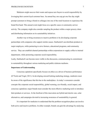 PROBLEM RECOGNITION 7
Marketers might uncover their wants and expose new buyers to social responsibility by
leveraging their current loyal customer base. An annual buy one cup get one free day might
prompt customers to bring a friend or colleague into one of the retail locations to experience the
brand first hand. This annual event might focus on a specific cause or community service
activity. The company might also consider sampling the product within a major grocery chain
and distributing information on its sustainability initiatives.
Another way to bring awareness to inactive problems is by developing corporate
partnerships with companies who support similar causes. Starbucks® can distribute products to
major employers, while partnering to serve farmers, educational programs, and community
service. They can establish channel partnerships within corporations to supply coffee to internal
departments, while promoting corporate social responsibility.
Lastly, Starbucks® can become more visible in the discussion, communicating its commitment
to sustainability throughout various marketing and public relations mediums.
Importance of Understanding
Conscious capitalism specifically focuses on ethics as a driver of business performance
(O’Toole and Vogel, 2011). In developing onward looking marketing strategy, marketers must
be aware of the significance that this has in the marketplace. As today’s consumers consider
concepts like corporate social responsibility, global warming, eco-friendly, social impact, and
conscious capitalism; major brands must consider the most effective marketing tools to introduce
their products or services. At the forefront of this innovation are hybrid and electric cars, solar
alternatives, and campaigns devoted to increasing awareness of sustainability in general.
It is important for marketers to understand that the problem recognition phase can involve
both active and inactive problems. In either example, brands can gain the advantage by analyzing
 