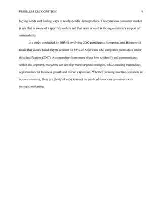 PROBLEM RECOGNITION 8
buying habits and finding ways to reach specific demographics. The conscious consumer market
is one that is aware of a specific problem and that want or need is the organization’s support of
sustainability.
In a study conducted by BBMG involving 2007 participants, Bemporad and Baranowski
found that values based buyers account for 88% of Americans who categorize themselves under
this classification (2007). As researchers learn more about how to identify and communicate
within this segment, marketers can develop more targeted strategies, while creating tremendous
opportunities for business growth and market expansion. Whether pursuing inactive customers or
active customers, there are plenty of ways to meet the needs of conscious consumers with
strategic marketing.
 