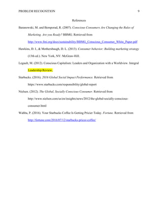 PROBLEM RECOGNITION 9
References
Baranowski, M. and Bemporad, R. (2007). Conscious Consumers Are Changing the Rules of
Marketing. Are you Ready? BBMG. Retrieved from
http://www.fmi.org/docs/sustainability/BBMG_Conscious_Consumer_White_Paper.pdf
Hawkins, D. I., & Mothersbaugh, D. L. (2013). Consumer behavior: Building marketing strategy
(13th ed.). New York, NY: McGraw-Hill.
Legault, M. (2012). Conscious Capitalism: Leaders and Organization with a Worldview. Integral
Leadership Review,
Starbucks. (2016). 2016 Global Social Impact Performance. Retrieved from
https://www.starbucks.com/responsibility/global-report
Nielsen. (2012). The Global, Socially Conscious Consumer. Retrieved from
http://www.nielsen.com/us/en/insights/news/2012/the-global-socially-conscious-
consumer.html
Wahba, P. (2016). Your Starbucks Coffee Is Getting Pricier Today. Fortune. Retrieved from
http://fortune.com/2016/07/12/starbucks-prices-coffee/
 