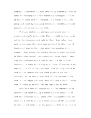company is effective in what it’s doing currently. When it
comes to creating different marketing strategies I think
it really comes down to research. I’d create a research
group and start by examining consumers, specifically what
products are we selling the most.
I’d have statistics gathered and graphs made to
understand what’s being sold. Then it would be time to go
out to the consumers and talk to them. What makes them
want to purchase this doll over another? Or this type of
furniture? What do they like about the American Girl
company? What should the company change in their opinion?
Is there some product the company currently doesn’t have
that the consumers would like to see? I’d say it’d be
important to start by talking to at least 50 consumers and
even talk to 100 of the customers. And not only should we
talk to the parents who buy these products for their
children, but we should also talk to the children since
that is the target audience. Kids can have a lot of incite
when it comes to things that are important to them.
Then we’d need to compile all of the information we
received and start making a marketing plan based off of
what the consumers said. After we’ve established some new
ideas we’d need to select a small amount of the consumers
to come in and sample our new products. Once we do this we

 