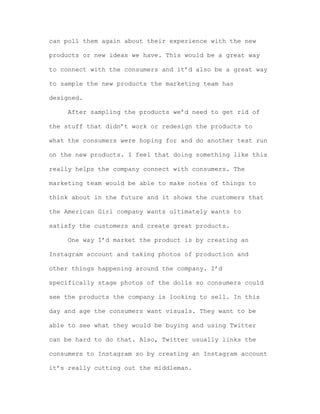 can poll them again about their experience with the new
products or new ideas we have. This would be a great way
to connect with the consumers and it’d also be a great way
to sample the new products the marketing team has
designed.
After sampling the products we’d need to get rid of
the stuff that didn’t work or redesign the products to
what the consumers were hoping for and do another test run
on the new products. I feel that doing something like this
really helps the company connect with consumers. The
marketing team would be able to make notes of things to
think about in the future and it shows the customers that
the American Girl company wants ultimately wants to
satisfy the customers and create great products.
One way I’d market the product is by creating an
Instagram account and taking photos of production and
other things happening around the company. I’d
specifically stage photos of the dolls so consumers could
see the products the company is looking to sell. In this
day and age the consumers want visuals. They want to be
able to see what they would be buying and using Twitter
can be hard to do that. Also, Twitter usually links the
consumers to Instagram so by creating an Instagram account
it’s really cutting out the middleman.

 