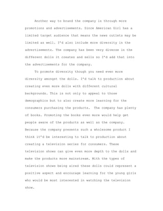 Another way to brand the company is through more
promotions and advertisements. Since American Girl has a
limited target audience that means the news outlets may be
limited as well. I’d also include more diversity in the
advertisements. The company has been very diverse in the
different dolls it creates and sells so I’d add that into
the advertisements for the company.
To promote diversity though you need even more
diversity amongst the dolls. I’d talk to production about
creating even more dolls with different cultural
backgrounds. This is not only to appeal to those
demographics but to also create more learning for the
consumers purchasing the products.

The company has plenty

of books. Promoting the books even more would help get
people aware of the products as well as the company.
Because the company presents such a wholesome product I
think it’d be interesting to talk to production about
creating a television series for consumers. These
television shows can give even more depth to the dolls and
make the products more mainstream. With the types of
television shows being aired these dolls could represent a
positive aspect and encourage learning for the young girls
who would be most interested in watching the television
show.

 