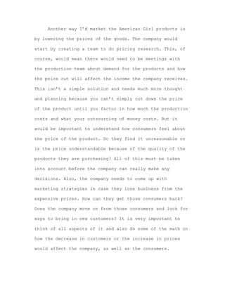 Another way I’d market the American Girl products is
by lowering the prices of the goods. The company would
start by creating a team to do pricing research. This, of
course, would mean there would need to be meetings with
the production team about demand for the products and how
the price cut will affect the income the company receives.
This isn’t a simple solution and needs much more thought
and planning because you can’t simply cut down the price
of the product until you factor in how much the production
costs and what your outsourcing of money costs. But it
would be important to understand how consumers feel about
the price of the product. Do they find it unreasonable or
is the price understandable because of the quality of the
products they are purchasing? All of this must be taken
into account before the company can really make any
decisions. Also, the company needs to come up with
marketing strategies in case they lose business from the
expensive prices. How can they get those consumers back?
Does the company move on from those consumers and look for
ways to bring in new customers? It is very important to
think of all aspects of it and also do some of the math on
how the decrease in customers or the increase in prices
would affect the company, as well as the consumers.

 