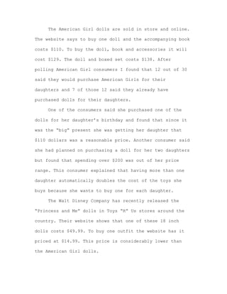 The American Girl dolls are sold in store and online.
The website says to buy one doll and the accompanying book
costs $110. To buy the doll, book and accessories it will
cost $129. The doll and boxed set costs $138. After
polling American Girl consumers I found that 12 out of 30
said they would purchase American Girls for their
daughters and 7 of those 12 said they already have
purchased dolls for their daughters.
One of the consumers said she purchased one of the
dolls for her daughter’s birthday and found that since it
was the “big” present she was getting her daughter that
$110 dollars was a reasonable price. Another consumer said
she had planned on purchasing a doll for her two daughters
but found that spending over $200 was out of her price
range. This consumer explained that having more than one
daughter automatically doubles the cost of the toys she
buys because she wants to buy one for each daughter.
The Walt Disney Company has recently released the
“Princess and Me” dolls in Toys “R” Us stores around the
country. Their website shows that one of these 18 inch
dolls costs $49.99. To buy one outfit the website has it
priced at $14.99. This price is considerably lower than
the American Girl dolls.

 