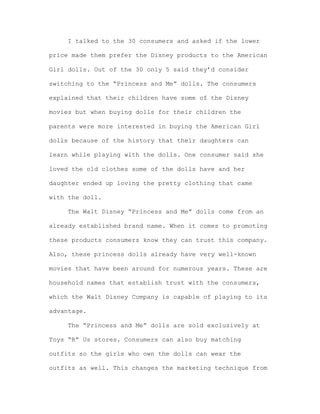 I talked to the 30 consumers and asked if the lower
price made them prefer the Disney products to the American
Girl dolls. Out of the 30 only 5 said they’d consider
switching to the “Princess and Me” dolls. The consumers
explained that their children have some of the Disney
movies but when buying dolls for their children the
parents were more interested in buying the American Girl
dolls because of the history that their daughters can
learn while playing with the dolls. One consumer said she
loved the old clothes some of the dolls have and her
daughter ended up loving the pretty clothing that came
with the doll.
The Walt Disney “Princess and Me” dolls come from an
already established brand name. When it comes to promoting
these products consumers know they can trust this company.
Also, these princess dolls already have very well-known
movies that have been around for numerous years. These are
household names that establish trust with the consumers,
which the Walt Disney Company is capable of playing to its
advantage.
The “Princess and Me” dolls are sold exclusively at
Toys “R” Us stores. Consumers can also buy matching
outfits so the girls who own the dolls can wear the
outfits as well. This changes the marketing technique from

 