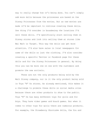 way to really change how it’s being done. You can’t simply
add more dolls because the princesses are based on the
Disney Princesses from the movies. But as new movies are
made it’d be important to continue creating these dolls.
One thing I’d consider is broadening the locations I’d
sell these dolls. I’d specifically start selling them in
Disney stores and look into selling them at stores like
Wal Mart or Target. This way the dolls can get more
attention. I’d also have sales in local newspapers for
some of the dolls or just the clothing. I’d also consider
creating a specific Twitter or Facebook page for these
dolls and for the Disney Princesses in general. By doing
this you can be more one on one with the customers and
promote the new arrivals.
These are not the only products being sold by the
Walt Disney company, nor is it the only product being sold
in Toys “R” Us stores. As already mentioned, this makes it
a challenge to promote these dolls on social media sites
because there are other products to show to the public.
Toys “R” Us has many different toys for girls and for
boys. They have video games and board games. But when it
comes to other toys for girls there are numerous products.
For example, the Strawberry Shortcake dolls, the You and

 