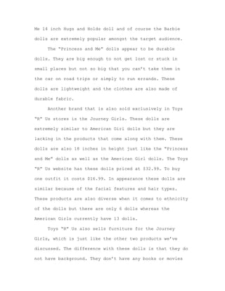 Me 14 inch Hugs and Holds doll and of course the Barbie
dolls are extremely popular amongst the target audience.
The “Princess and Me” dolls appear to be durable
dolls. They are big enough to not get lost or stuck in
small places but not so big that you can’t take them in
the car on road trips or simply to run errands. These
dolls are lightweight and the clothes are also made of
durable fabric.
Another brand that is also sold exclusively in Toys
“R” Us stores is the Journey Girls. These dolls are
extremely similar to American Girl dolls but they are
lacking in the products that come along with them. These
dolls are also 18 inches in height just like the “Princess
and Me” dolls as well as the American Girl dolls. The Toys
“R” Us website has these dolls priced at $32.99. To buy
one outfit it costs $16.99. In appearance these dolls are
similar because of the facial features and hair types.
These products are also diverse when it comes to ethnicity
of the dolls but there are only 6 dolls whereas the
American Girls currently have 13 dolls.
Toys “R” Us also sells furniture for the Journey
Girls, which is just like the other two products we’ve
discussed. The difference with these dolls is that they do
not have background. They don’t have any books or movies

 