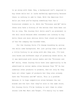 to go along with them. Now, a background isn’t required to
buy these dolls but it lacks marketing opportunity because
there is nothing to add to them. With the American Girl
dolls you know you’re buying something that has a
historical element to it. With the “Princess and Me” dolls
these also have a history of the movies that have been out
for so long. The Journey Girl dolls aren’t as prominent in
the doll world because when consumers are looking to buy
dolls there are more obvious dolls that stand out because
of how the company has branded them.
For the Journey Girls I’d change branding by giving
the dolls some background. Not just giving them a name but
a little history to go along with who they are. I’d look
into books and different ways of promoting these dolls. As
it was mentioned with social media and the “Princess and
Me” dolls, these Journey Girls have less opportunity to be
advertised on social media sites because Toys “R” Us has
numerous other products to promote. And not only do they
have all other types of products but they also already
have the “Princess and Me” dolls. This is a problem
because it is huge competition alone between the two
brands and the fact that they’re sold in the same store.
For Journey Girls I’d be looking to sell them in other
stores like Wal Mart and Target. I’d really try to make

 
