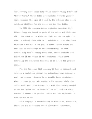 Girl company also sells baby dolls called “Bitty Baby” and
“Bitty Twins.” These dolls are marketed towards younger
girls between the ages of 3 and 6. The website also sells
matching clothing for the girls who buy the dolls.
In 2004 the company began producing American Girl
films. These are based on each of the dolls and highlight
the lives these girls would’ve lived during the specific
time in history they live in (“American Girl”). They have
released 7 movies in the past 9 years. These movies go
straight to DVD though so the opportunity for vast
advertising hasn’t really been seen. These products are
based off of the wants of the consumers. This isn’t
something the consumers need but it is a toy for younger
girls.
For the American Girl company it had to research and
develop a marketing concept to understand what consumers
want. As consumer demands have usually been consistent
when it comes to certain products for younger girls the
dolls would easily be successful. What the company needed
to do was decide on the image of the doll and how they
wanted to market the product, which will be explained in
more detail below.
This company is manufactured in Middleton, Wisconsin.
There are two warehouses and distribution facilities,

 