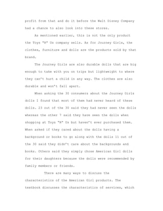 profit from that and do it before the Walt Disney Company
had a chance to also look into these stores.
As mentioned earlier, this is not the only product
the Toys “R” Us company sells. As for Journey Girls, the
clothes, furniture and dolls are the products sold by that
brand.
The Journey Girls are also durable dolls that are big
enough to take with you on trips but lightweight to where
they can’t hurt a child in any way. The clothes are also
durable and won’t fall apart.
When asking the 30 consumers about the Journey Girls
dolls I found that most of them had never heard of these
dolls. 23 out of the 30 said they had never seen the dolls
whereas the other 7 said they have seen the dolls when
shopping at Toys “R” Us but haven’t ever purchased them.
When asked if they cared about the dolls having a
background or books to go along with the dolls 11 out of
the 30 said they didn’t care about the backgrounds and
books. Others said they simply chose American Girl dolls
for their daughters because the dolls were recommended by
family members or friends.
There are many ways to discuss the
characteristics of the American Girl products. The
textbook discusses the characteristics of services, which

 