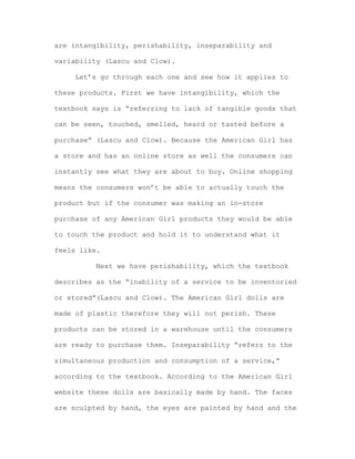 are intangibility, perishability, inseparability and
variability (Lascu and Clow).
Let’s go through each one and see how it applies to
these products. First we have intangibility, which the
textbook says is “referring to lack of tangible goods that
can be seen, touched, smelled, heard or tasted before a
purchase” (Lascu and Clow). Because the American Girl has
a store and has an online store as well the consumers can
instantly see what they are about to buy. Online shopping
means the consumers won’t be able to actually touch the
product but if the consumer was making an in-store
purchase of any American Girl products they would be able
to touch the product and hold it to understand what it
feels like.
Next we have perishability, which the textbook
describes as the “inability of a service to be inventoried
or stored”(Lascu and Clow). The American Girl dolls are
made of plastic therefore they will not perish. These
products can be stored in a warehouse until the consumers
are ready to purchase them. Inseparability “refers to the
simultaneous production and consumption of a service,”
according to the textbook. According to the American Girl
website these dolls are basically made by hand. The faces
are sculpted by hand, the eyes are painted by hand and the

 