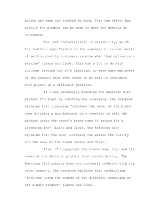 bodies are sewn and stuffed by hand. This can affect how
quickly the product can be made to meet the demands of
consumers.
The last characteristic is variability, which
the textbook says “refers to the unwanted or random levels
of service quality customers receive when they patronize a
service” (Lascu and Clow). This has a lot to do with
customer service and it’s important to make sure employees
of the company know what needs to be said to consumers
when placed in a difficult position.
If I was personally branding the American Girl
product I’d start by limiting the licensing. The textbook
explains that licensing “involves the owner of the brand
name allowing a manufacturer or a reseller to sell the
product under the owner’s brand name in return for a
licensing fee” (Lascu and Clow). The textbook also
explains that too much licensing can weaken the quality
and the name of the brand (Lascu and Clow).
Also, I’d copyright the brand name, logo and the
names of the dolls to protect from counterfeiting. The
American Girl company does not currently co-brand with any
other company. The textbook explains that co-branding
“involves using the brands of two different companies on
one single product” (Lascu and Clow).

 