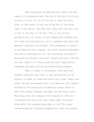 When packaging the American Girl dolls the doll
comes in a rectangular box. The top of the box is hot pink
and has a circle cut out of the top to show the dolls
face. In the center of the top of the box is the brand
logo in the center. The book that comes with the doll lies
on top of the doll in the box. This is the initial
packaging but, of course, if the company was shipping the
doll then this box would go into a cardboard box with foam
peanuts to protect the product. This packaging is classic
to the American Girl company. The class textbook describes
the term of packaging as “all the activities involved in
designing the product container” (Lascu and Clow). The box
the doll comes in is very sturdy and won’t bend easily
therefore the doll will be protected during shipment.
When it comes to the product life cycle the
textbook explains that this is “the performance of the
product in terms of sales and profit over time” (Lascu and
Clow). As most businesses start, the American Girl company
started in the production introduction stage, which is
when “the product becomes available for the first time.”
This began when the company first started in 1983 and
introduced the very first doll. Then comes the growth
stage which the textbook describes as the “PLC stage
characterized by increasing competition, with new product

 
