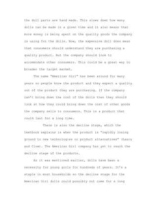 the doll parts are hand made. This slows down how many
dolls can be made in a given time and it also means that
more money is being spent on the quality goods the company
is using for the dolls. Now, the expensive doll does mean
that consumers should understand they are purchasing a
quality product. But the company should look to
accommodate other consumers. This could be a great way to
broaden the target market.
The name “American Girl” has been around for many
years so people know the product and they expect a quality
out of the product they are purchasing. If the company
can’t bring down the cost of the dolls then they should
look at how they could bring down the cost of other goods
the company sells to consumers. This is a product that
could last for a long time.
There is also the decline stage, which the
textbook explains is when the product is “rapidly losing
ground to new technologies or product alternatives” (Lascu
and Clow). The American Girl company has yet to reach the
decline stage of the products.
As it was mentioned earlier, dolls have been a
necessity for young girls for hundreds of years. It’s a
staple in most households so the decline stage for the
American Girl dolls could possibly not come for a long

 