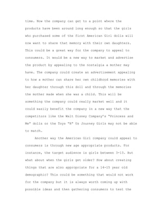 time. Now the company can get to a point where the
products have been around long enough so that the girls
who purchased some of the first American Girl dolls will
now want to share that memory with their own daughters.
This could be a great way for the company to appeal to
consumers. It would be a new way to market and advertise
the product by appealing to the nostalgia a mother may
have. The company could create an advertisement appealing
to how a mother can share her own childhood memories with
her daughter through this doll and through the memories
the mother made when she was a child. This will be
something the company could really market well and it
could easily benefit the company in a new way that the
competitors like the Walt Disney Company’s “Princess and
Me” dolls or the Toys “R” Us Journey Girls may not be able
to match.
Another way the American Girl company could appeal to
consumers is through new age appropriate products. For
instance, the target audience is girls between 3-13. But
what about when the girls get older? How about creating
things that are also appropriate for a 14-15 year old
demographic? This could be something that would not work
for the company but it is always worth coming up with
possible ideas and then gathering consumers to test the

 