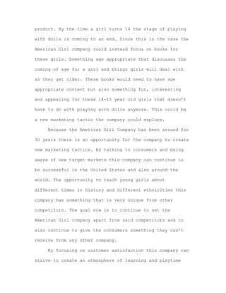 product. By the time a girl turns 14 the stage of playing
with dolls is coming to an end. Since this is the case the
American Girl company could instead focus on books for
these girls. Something age appropriate that discusses the
coming of age for a girl and things girls will deal with
as they get older. These books would need to have age
appropriate content but also something fun, interesting
and appealing for these 14-15 year old girls that doesn’t
have to do with playing with dolls anymore. This could be
a new marketing tactic the company could explore.
Because the American Girl Company has been around for
30 years there is an opportunity for the company to create
new marketing tactics. By talking to consumers and being
aware of new target markets this company can continue to
be successful in the United States and also around the
world. The opportunity to teach young girls about
different times in history and different ethnicities this
company has something that is very unique from other
competitors. The goal now is to continue to set the
American Girl company apart from said competitors and to
also continue to give the consumers something they can’t
receive from any other company.
By focusing on customer satisfaction this company can
strive to create an atmosphere of learning and playtime

 