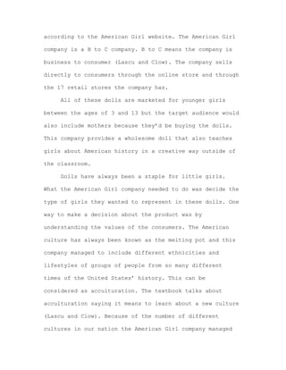 according to the American Girl website. The American Girl
company is a B to C company. B to C means the company is
business to consumer (Lascu and Clow). The company sells
directly to consumers through the online store and through
the 17 retail stores the company has.
All of these dolls are marketed for younger girls
between the ages of 3 and 13 but the target audience would
also include mothers because they’d be buying the dolls.
This company provides a wholesome doll that also teaches
girls about American history in a creative way outside of
the classroom.
Dolls have always been a staple for little girls.
What the American Girl company needed to do was decide the
type of girls they wanted to represent in these dolls. One
way to make a decision about the product was by
understanding the values of the consumers. The American
culture has always been known as the melting pot and this
company managed to include different ethnicities and
lifestyles of groups of people from so many different
times of the United States’ history. This can be
considered as acculturation. The textbook talks about
acculturation saying it means to learn about a new culture
(Lascu and Clow). Because of the number of different
cultures in our nation the American Girl company managed

 