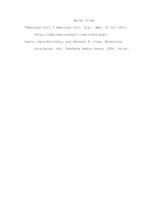 Works Cited
"American Girl." American Girl. N.p.. Web. 30 Jul 2013.
<http://www.americangirl.com/index.php>.
Lascu, Dana-Nicoleta, and Kenneth E. Clow. Marketing
Principles. 4th. Textbook Media Press, 2004. Print.

 