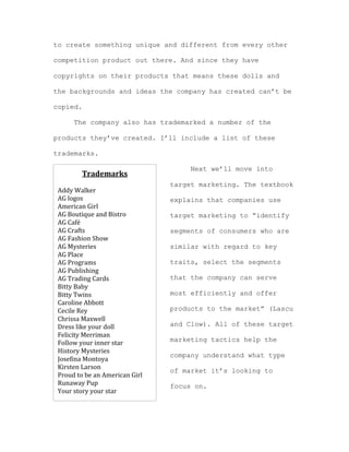 to create something unique and different from every other
competition product out there. And since they have
copyrights on their products that means these dolls and
the backgrounds and ideas the company has created can’t be
copied.
The company also has trademarked a number of the
products they’ve created. I’ll include a list of these
trademarks.

Trademarks	
  

	
  
Addy	
  Walker	
  
AG	
  logos	
  
American	
  Girl	
  
AG	
  Boutique	
  and	
  Bistro	
  
AG	
  Café	
  
AG	
  Crafts	
  
AG	
  Fashion	
  Show	
  
AG	
  Mysteries	
  
AG	
  Place	
  
AG	
  Programs	
  
AG	
  Publishing	
  
AG	
  Trading	
  Cards	
  
Bitty	
  Baby	
  
Bitty	
  Twins	
  
Caroline	
  Abbott	
  
Cecile	
  Rey	
  
Chrissa	
  Maxwell	
  
Dress	
  like	
  your	
  doll	
  
Felicity	
  Merriman	
  
Follow	
  your	
  inner	
  star	
  
History	
  Mysteries	
  
Josefina	
  Montoya	
  
Kirsten	
  Larson	
  
Proud	
  to	
  be	
  an	
  American	
  Girl	
  
Runaway	
  Pup	
  
Your	
  story	
  your	
  star	
  

Next we’ll move into
target marketing. The textbook
explains that companies use
target marketing to “identify
segments of consumers who are
similar with regard to key
traits, select the segments
that the company can serve
most efficiently and offer
products to the market” (Lascu
and Clow). All of these target
marketing tactics help the
company understand what type
of market it’s looking to
focus on.

 