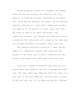 Target marketing targets the consumers the company
knows will buy the product. The marketing has to be
specific to those who are most interested in the brand.
This can be done by branding the product. As the textbook
explains, branding is a name and/or symbol that becomes
the identity of the product or seller (Lascu and Clow).
The brand is used to set apart the product from
competitors products. The textbook also says the brand is
a guarantee that the product will always be the same when
any consumer purchases said product (Lascu and Clow).
The textbook describes a brand as “a name, design,
symbol or a combination thereof that identifies the
product or the seller and is used to differentiate the
product from competitors’ offerings” (Lascu and Clow).

There are a couple of different ways American Girl
brands these doll products. One way is through the brand
logo. The logo simply says “American Girl” but there is a
star next to the word “American” and then stars in place
of the dots over the “I’s” in American and girl. Another

 