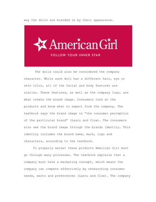 way the dolls are branded is by their appearance.

The dolls could also be considered the company
character. While each doll has a different hair, eye or
skin color, all of the facial and body features are
similar. These features, as well as the company logo, are
what create the brand image. Consumers look at the
products and know what to expect from the company. The
textbook says the brand image is “the consumer perception
of the particular brand” (Lascu and Clow). The consumers
also see the brand image through the brands identity. This
identity includes the brand name, mark, logo and
characters, according to the textbook.
To properly market these products American Girl must
go through many processes. The textbook explains that a
company must have a marketing concept, which means the
company can compete effectively by researching consumer
needs, wants and preferences (Lascu and Clow). The company

 