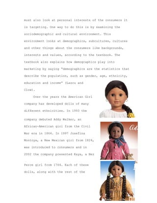 must also look at personal interests of the consumers it
is targeting. One way to do this is by examining the
sociodemographic and cultural environment. This
environment looks at demographics, subcultures, cultures
and other things about the consumers like backgrounds,
interests and values, according to the textbook. The
textbook also explains how demographics play into
marketing by saying “demographics are the statistics that
describe the population, such as gender, age, ethnicity,
education and income” (Lascu and
Clow).
Over the years the American Girl
company has developed dolls of many
different ethnicities. In 1993 the
company debuted Addy Walker, an
African-American girl from the Civil
War era in 1864. In 1997 Josefina
Montoya, a New Mexican girl from 1824,
was introduced to consumers and in
2002 the company presented Kaya, a Nez
Perce girl from 1764. Each of these
dolls, along with the rest of the

 