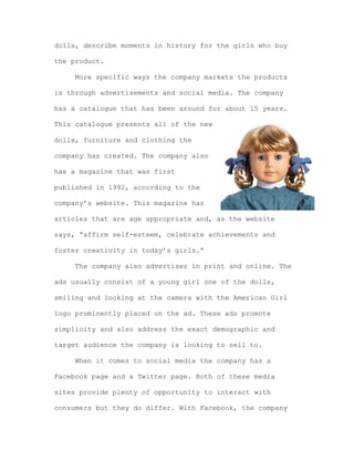 dolls, describe moments in history for the girls who buy
the product.
More specific ways the company markets the products
is through advertisements and social media. The company
has a catalogue that has been around for about 15 years.
This catalogue presents all of the new
dolls, furniture and clothing the
company has created. The company also
has a magazine that was first
published in 1992, according to the
company’s website. This magazine has
articles that are age appropriate and, as the website
says, “affirm self-esteem, celebrate achievements and
foster creativity in today’s girls.”
The company also advertises in print and online. The
ads usually consist of a young girl one of the dolls,
smiling and looking at the camera with the American Girl
logo prominently placed on the ad. These ads promote
simplicity and also address the exact demographic and
target audience the company is looking to sell to.
When it comes to social media the company has a
Facebook page and a Twitter page. Both of these media
sites provide plenty of opportunity to interact with
consumers but they do differ. With Facebook, the company

 