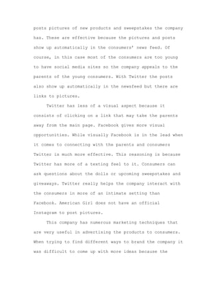 posts pictures of new products and sweepstakes the company
has. These are effective because the pictures and posts
show up automatically in the consumers’ news feed. Of
course, in this case most of the consumers are too young
to have social media sites so the company appeals to the
parents of the young consumers. With Twitter the posts
also show up automatically in the newsfeed but there are
links to pictures.
Twitter has less of a visual aspect because it
consists of clicking on a link that may take the parents
away from the main page. Facebook gives more visual
opportunities. While visually Facebook is in the lead when
it comes to connecting with the parents and consumers
Twitter is much more effective. This reasoning is because
Twitter has more of a texting feel to it. Consumers can
ask questions about the dolls or upcoming sweepstakes and
giveaways. Twitter really helps the company interact with
the consumers in more of an intimate setting than
Facebook. American Girl does not have an official
Instagram to post pictures.
This company has numerous marketing techniques that
are very useful in advertising the products to consumers.
When trying to find different ways to brand the company it
was difficult to come up with more ideas because the

 