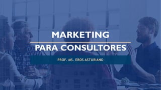 MARKETING
PARA CONSULTORES
PROF. MS. EROS ASTURIANO
 