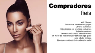Compradores
fieis
Até 20 anos
Gostam de se sentir em grupos
Ultrafiel às marcas
São viciados em produtos exclusivos
Lojas temporárias
Lema da vida: medo de ficar de fora
Tem medo de não conseguir comprar algo que é
uma edição limitada
Compram muito produto pela rede social
 