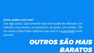 Como acabar com isso?
Crie algo único. Que somente você tem poder de oferecer. Um
método, uma receita, um processo, um prato, um combo... Dê
um nome e faça todos saberem que você é a autoridade neste
assunto.
 