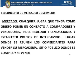 MERCADO : CUALQUIER LUGAR QUE TENGA COMO OBJETO PONER EN CONTACTO A COMPRADORES Y VENDEDORES, PARA REALIZAR TRANSACCIONES Y ESTABLECER PRECIOS DE INTERCAMBIO.  LUGAR DONDE SE REÚNEN LOS COMERCIANTES PARA VENDER SU MERCADERÍA.  SITIO PÚBLICO DONDE SE COMPRA Y SE VENDE. 1.4 CONCEPTO DE MERCADEO DE SERVICIOS 