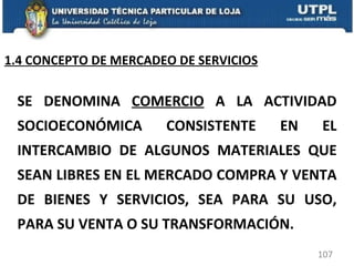 SE DENOMINA  COMERCIO  A LA ACTIVIDAD SOCIOECONÓMICA CONSISTENTE EN EL INTERCAMBIO DE ALGUNOS MATERIALES QUE SEAN LIBRES EN EL MERCADO COMPRA Y VENTA DE BIENES Y SERVICIOS, SEA PARA SU USO, PARA SU VENTA O SU TRANSFORMACIÓN. 1.4 CONCEPTO DE MERCADEO DE SERVICIOS 