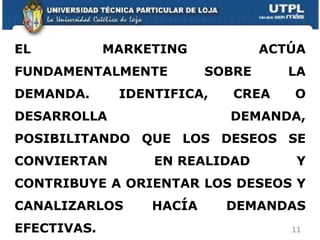 EL MARKETING ACTÚA FUNDAMENTALMENTE SOBRE LA DEMANDA.  IDENTIFICA, CREA O DESARROLLA DEMANDA, POSIBILITANDO QUE LOS DESEOS SE CONVIERTAN EN REALIDAD Y CONTRIBUYE A ORIENTAR LOS DESEOS Y CANALIZARLOS HACÍA DEMANDAS EFECTIVAS. 