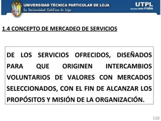DE LOS SERVICIOS OFRECIDOS, DISEÑADOS PARA QUE ORIGINEN INTERCAMBIOS VOLUNTARIOS DE VALORES CON MERCADOS SELECCIONADOS, CON EL FIN DE ALCANZAR LOS PROPÓSITOS Y MISIÓN DE LA ORGANIZACIÓN. 1.4 CONCEPTO DE MERCADEO DE SERVICIOS 