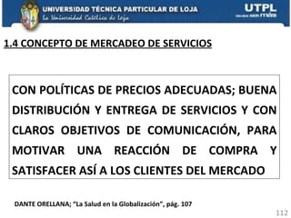 CON POLÍTICAS DE PRECIOS ADECUADAS; BUENA DISTRIBUCIÓN Y ENTREGA DE SERVICIOS Y CON CLAROS OBJETIVOS DE COMUNICACIÓN, PARA MOTIVAR UNA REACCIÓN DE COMPRA Y SATISFACER ASÍ A LOS CLIENTES DEL MERCADO DANTE ORELLANA; “La Salud en la Globalización”, pág. 107 1.4 CONCEPTO DE MERCADEO DE SERVICIOS 