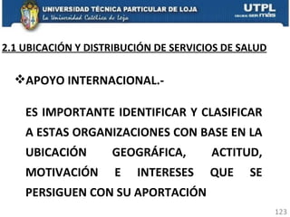 APOYO INTERNACIONAL.- ES IMPORTANTE IDENTIFICAR Y CLASIFICAR A ESTAS ORGANIZACIONES CON BASE EN LA UBICACIÓN GEOGRÁFICA, ACTITUD, MOTIVACIÓN E INTERESES QUE SE PERSIGUEN CON SU APORTACIÓN 2.1 UBICACIÓN Y DISTRIBUCIÓN DE SERVICIOS DE SALUD 