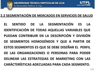 2.2 SEGMENTACIÓN DE MERCADOS EN SERVICIOS DE SALUD EL SENTIDO DE LA SEGMENTACIÓN ES LA IDENTIFICACIÓN DE TODAS AQUELLAS VARIABLES QUE PUEDAN CONTRIBUIR EN LA DESCRIPCIÓN Y DIVISIÓN DE SEGMENTOS HOMOGÉNEOS Y QUE A PARTIR DE ESTOS SEGMENTOS ES QUE SE DEBE DISEÑAR EL  PERFIL DE LAS ORGANIZACIONES O PERSONAS PARA PODER DELINEAR LAS ESTRATEGIAS DE MARKETING CON LAS CARÁCTERÍSTICAS ADECUADAS PARA CADA SEGMENTO. 