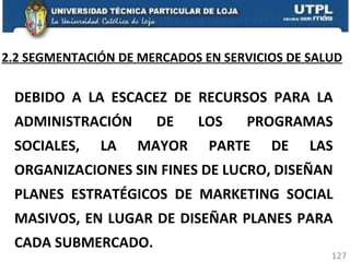 2.2 SEGMENTACIÓN DE MERCADOS EN SERVICIOS DE SALUD DEBIDO A LA ESCACEZ DE RECURSOS PARA LA ADMINISTRACIÓN DE LOS PROGRAMAS SOCIALES, LA MAYOR PARTE DE LAS ORGANIZACIONES SIN FINES DE LUCRO, DISEÑAN PLANES ESTRATÉGICOS DE MARKETING SOCIAL MASIVOS, EN LUGAR DE DISEÑAR PLANES PARA CADA SUBMERCADO. 