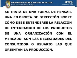 SE TRATA DE UNA FORMA DE PENSAR, UNA FILOSOFÍA DE DIRECCIÓN SOBRE CÓMO DEBE ENTENDERSE LA RELACIÓN DE INTERCAMBIO DE LOS PRODUCTOS DE UNA ORGANIZACIÓN CON EL MERCADO. SON LAS NECESIDADES DEL CONSUMIDOR O USUARIO LAS QUE ORIENTAN LA PRODUCCIÓN.  