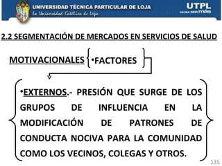 2.2 SEGMENTACIÓN DE MERCADOS EN SERVICIOS DE SALUD MOTIVACIONALES   FACTORES EXTERNOS .- PRESIÓN QUE SURGE DE LOS GRUPOS DE INFLUENCIA EN LA MODIFICACIÓN DE PATRONES DE CONDUCTA NOCIVA PARA LA COMUNIDAD COMO LOS VECINOS, COLEGAS Y OTROS. 