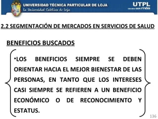 2.2 SEGMENTACIÓN DE MERCADOS EN SERVICIOS DE SALUD BENEFICIOS BUSCADOS LOS BENEFICIOS SIEMPRE SE DEBEN ORIENTAR HACIA EL MEJOR BIENESTAR DE LAS PERSONAS, EN TANTO QUE LOS INTERESES CASI SIEMPRE SE REFIEREN A UN BENEFICIO ECONÓMICO O DE RECONOCIMIENTO Y ESTATUS. 