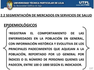 2.2 SEGMENTACIÓN DE MERCADOS EN SERVICIOS DE SALUD EPIDEMIOLÓGICOS REGISTRAN EL COMPORTAMIENTO DE LAS ENFERMEDADES EN LA POBLACIÓN EN GENERAL, CON INFORMACIÓN HISTÓRICA Y EVOLUTIVA DE LOS PRINCIPALES PADECIMIENTOS QUE AQUEJAN A LA POBLACIÓN, REPORTADO POR LO GENERAL POR ÍNDICES O EL NÚMERO DE PERSONAS QUIENES LAS PADECEN, ENTRE 100 O 1000 SEGÚN EL INDICADOR. 