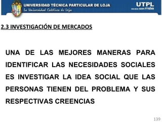 2.3 INVESTIGACIÓN DE MERCADOS UNA DE LAS MEJORES MANERAS PARA IDENTIFICAR LAS NECESIDADES SOCIALES ES INVESTIGAR LA IDEA SOCIAL QUE LAS PERSONAS TIENEN DEL PROBLEMA Y SUS RESPECTIVAS CREENCIAS 