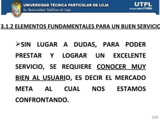 3.1.2 ELEMENTOS FUNDAMENTALES PARA UN BUEN SERVICIO SIN LUGAR A DUDAS, PARA PODER PRESTAR Y LOGRAR UN EXCELENTE SERVICIO, SE REQUIERE  CONOCER MUY BIEN AL USUARI O, ES DECIR EL MERCADO META AL CUAL NOS ESTAMOS CONFRONTANDO.  