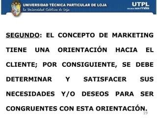 SEGUNDO : EL CONCEPTO DE MARKETING TIENE UNA ORIENTACIÓN HACIA EL CLIENTE; POR CONSIGUIENTE, SE DEBE DETERMINAR Y SATISFACER SUS NECESIDADES Y/O DESEOS PARA SER CONGRUENTES CON ESTA ORIENTACIÓN.  