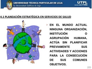 EN EL MUNDO ACTUAL NINGUNA ORGANIZACIÓN, INSTITUCIÓN O AGRUPACIÓN HUMANA, ACTÚA SIN PLANIFICAR PREVIAMENTE SUS ACTIVIDADES Y ACCIONES PARA LA CONSECUCIÓN DE SUS COMUNES OBJETIVOS. 4.1 PLANEACIÓN ESTRATÉGICA EN SERVICIOS DE SALUD 